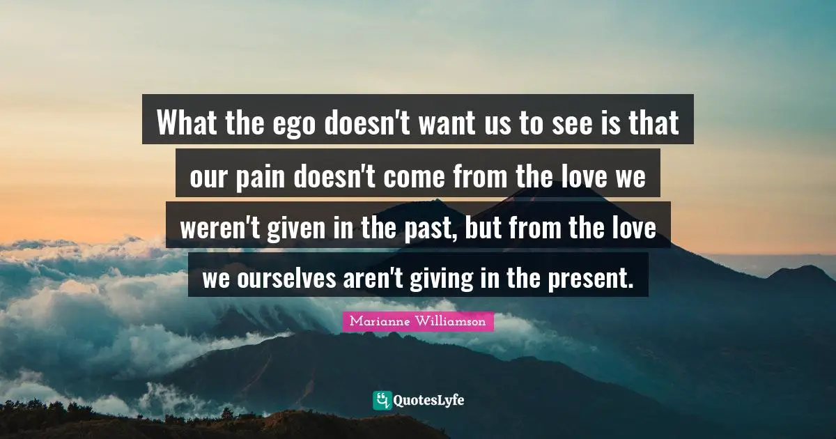 What the ego doesn't want us to see is that our pain doesn't come from the love we weren't given in the past, but from the love we ourselves aren't giving in the present.