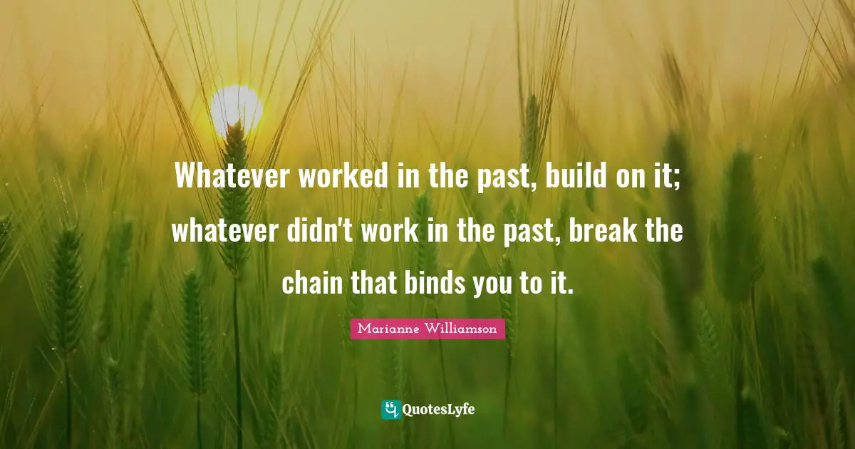 Whatever worked in the past, build on it; whatever didn't work in the past, break the chain that binds you to it.