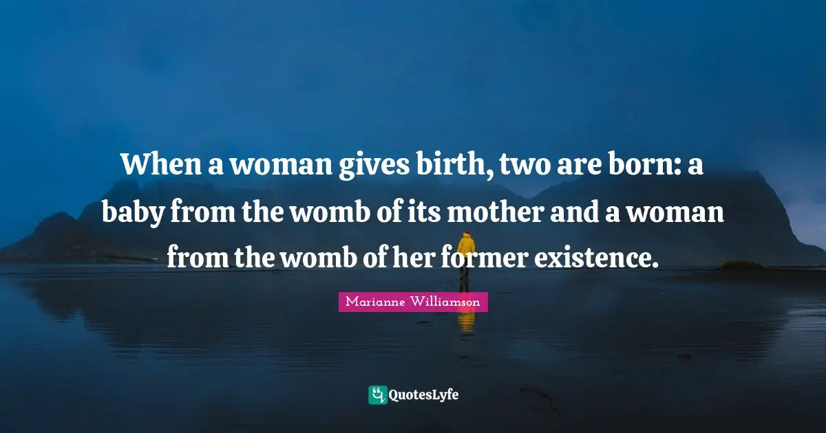 When a woman gives birth, two are born: a baby from the womb of its mother and a woman from the womb of her former existence.