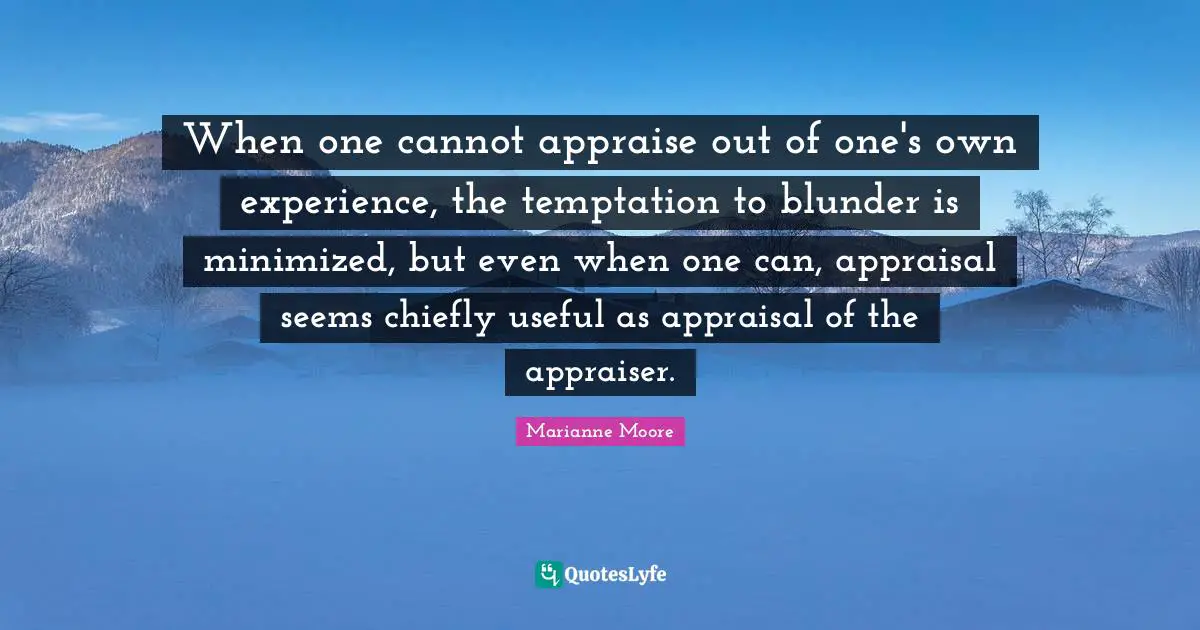 When one cannot appraise out of one's own experience, the temptation to blunder is minimized, but even when one can, appraisal seems chiefly useful as appraisal of the appraiser.