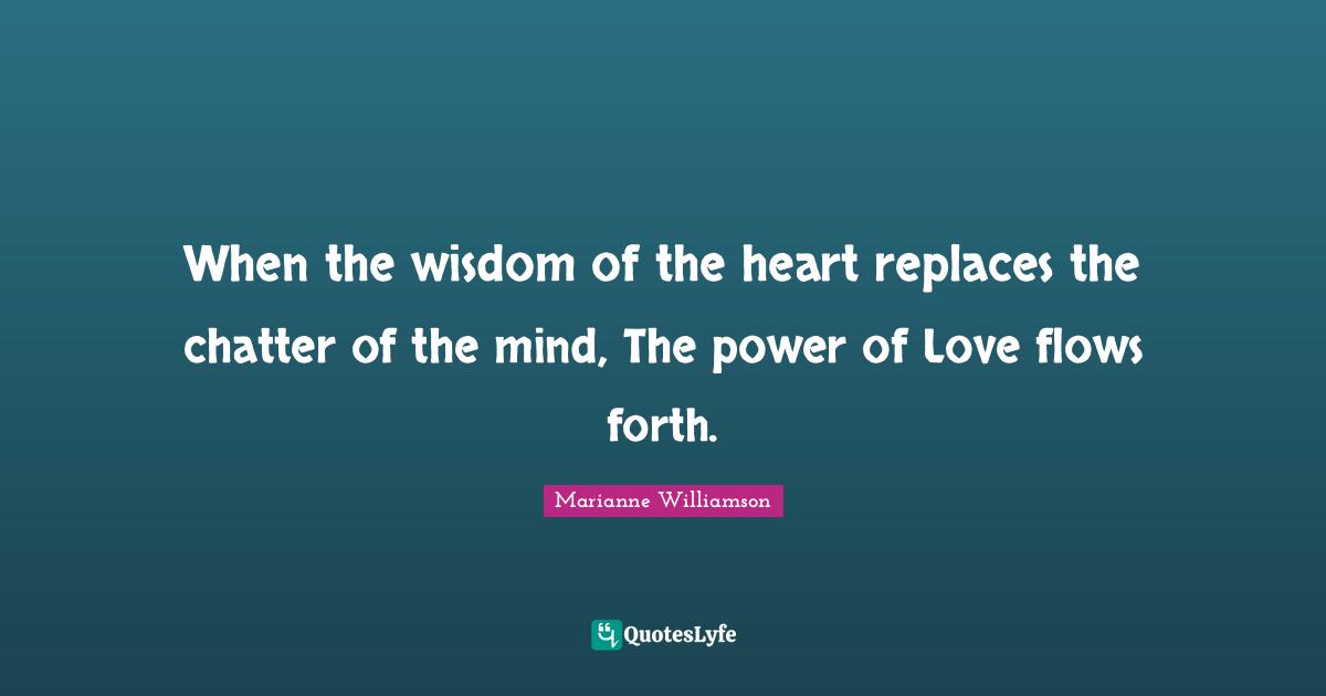 When the wisdom of the heart replaces the chatter of the mind, The power of Love flows forth.