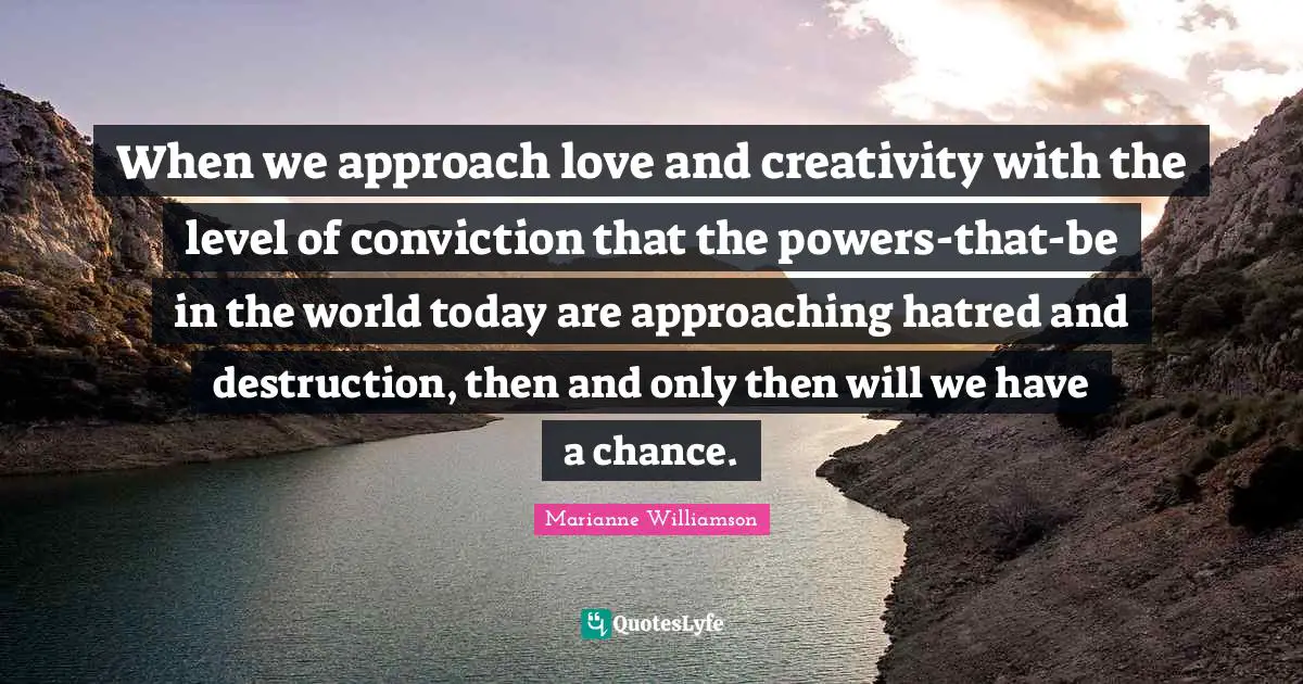 When we approach love and creativity with the level of conviction that the powers-that-be in the world today are approaching hatred and destruction, then and only then will we have a chance.