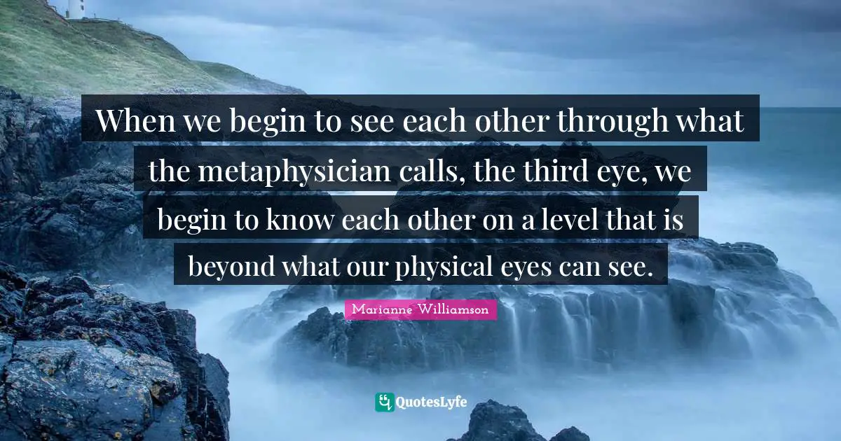 Marianne Williamson Quotes: "When we begin to see each other through what the metaphysician calls, the third eye, we begin to know each other on a level that is beyond what our physical eyes can see."