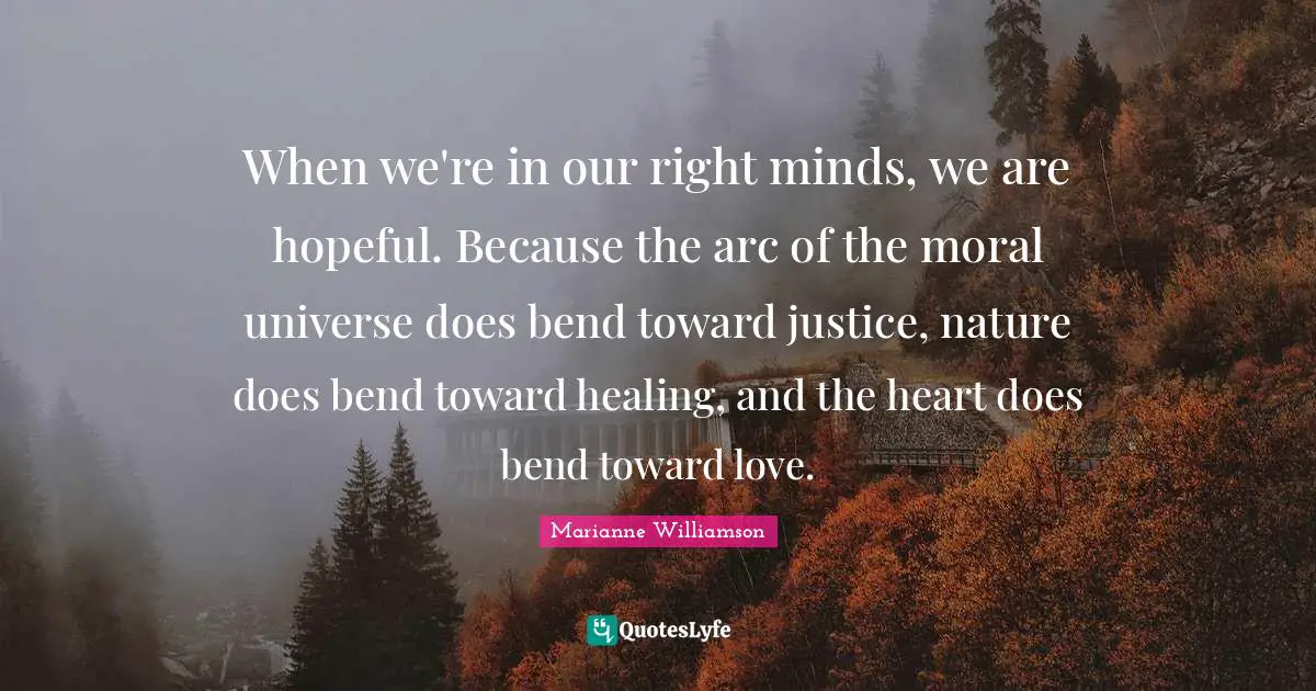 When we're in our right minds, we are hopeful. Because the arc of the moral universe does bend toward justice, nature does bend toward healing, and the heart does bend toward love.