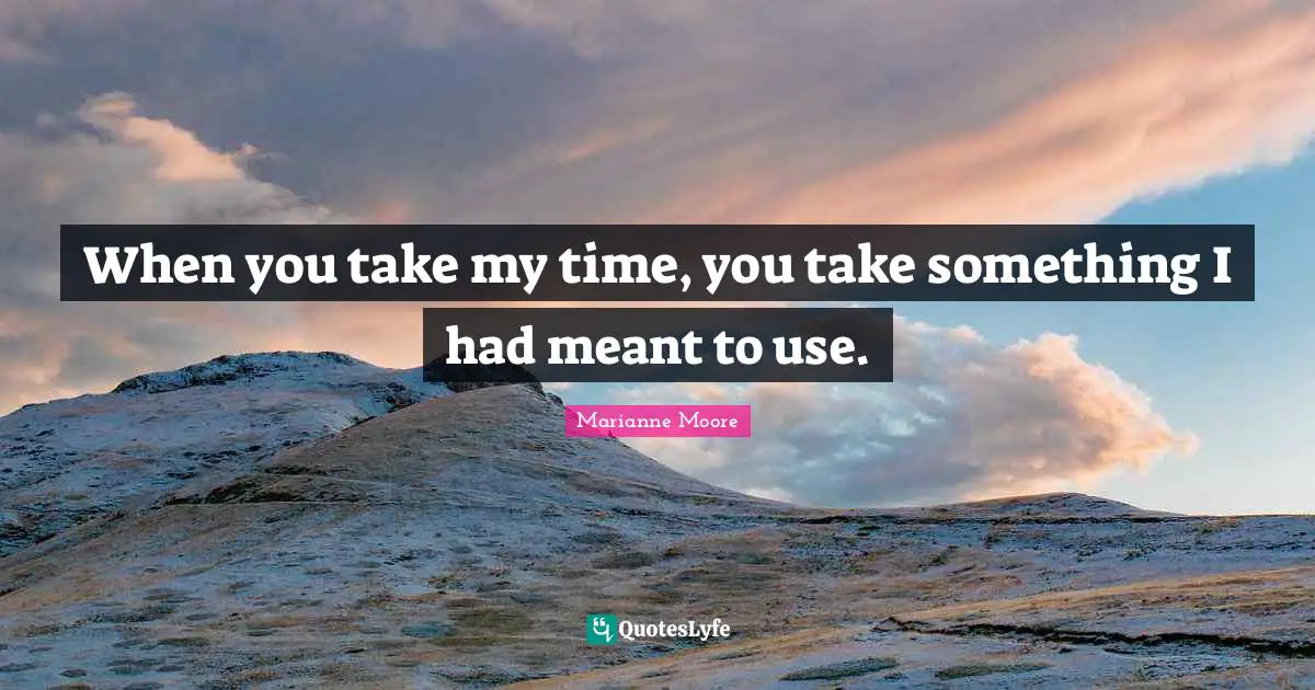 When you take my time, you take something I had meant to use.