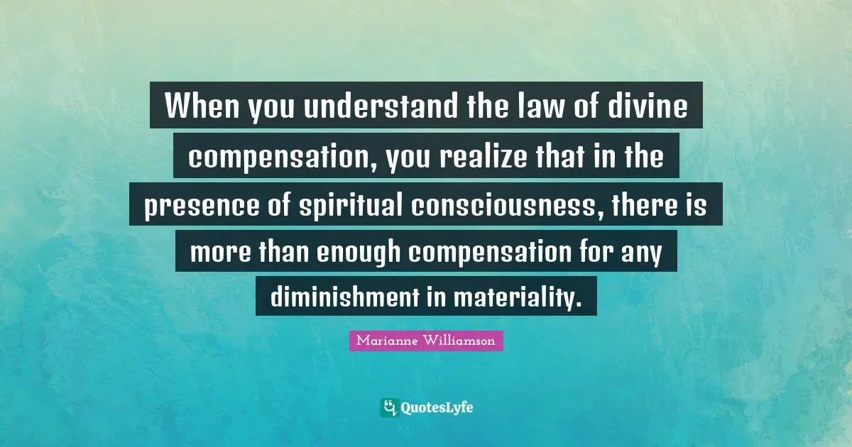 When you understand the law of divine compensation, you realize that in the presence of spiritual consciousness, there is more than enough compensation for any diminishment in materiality.