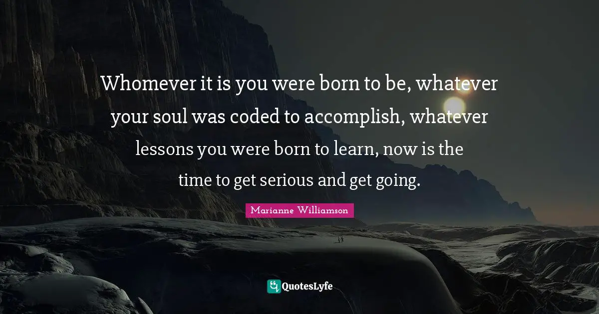 Whomever it is you were born to be, whatever your soul was coded to accomplish, whatever lessons you were born to learn, now is the time to get serious and get going.