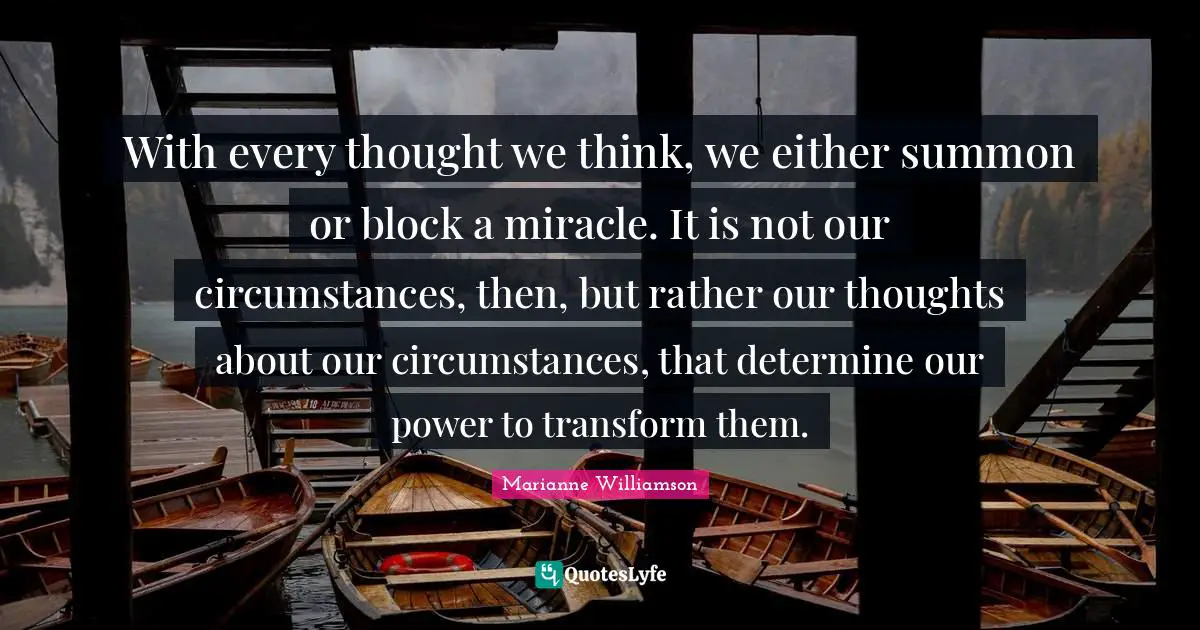 Our Thoughts Quotes: "With every thought we think, we either summon or block a miracle. It is not our circumstances, then, but rather our thoughts about our circumstances, that determine our power to transform them."