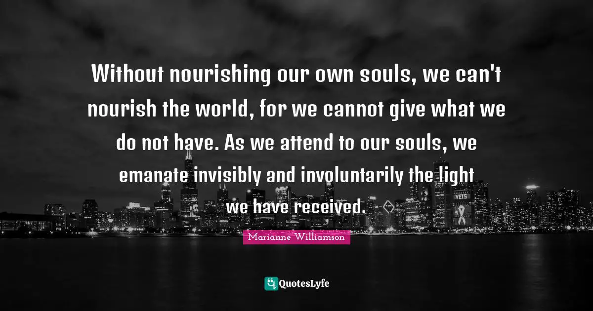 Without nourishing our own souls, we can't nourish the world, for we cannot give what we do not have. As we attend to our souls, we emanate invisibly and involuntarily the light we have received.