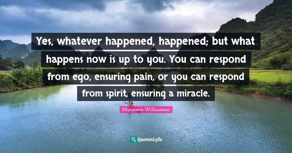 Yes, whatever happened, happened; but what happens now is up to you. You can respond from ego, ensuring pain, or you can respond from spirit, ensuring a miracle.