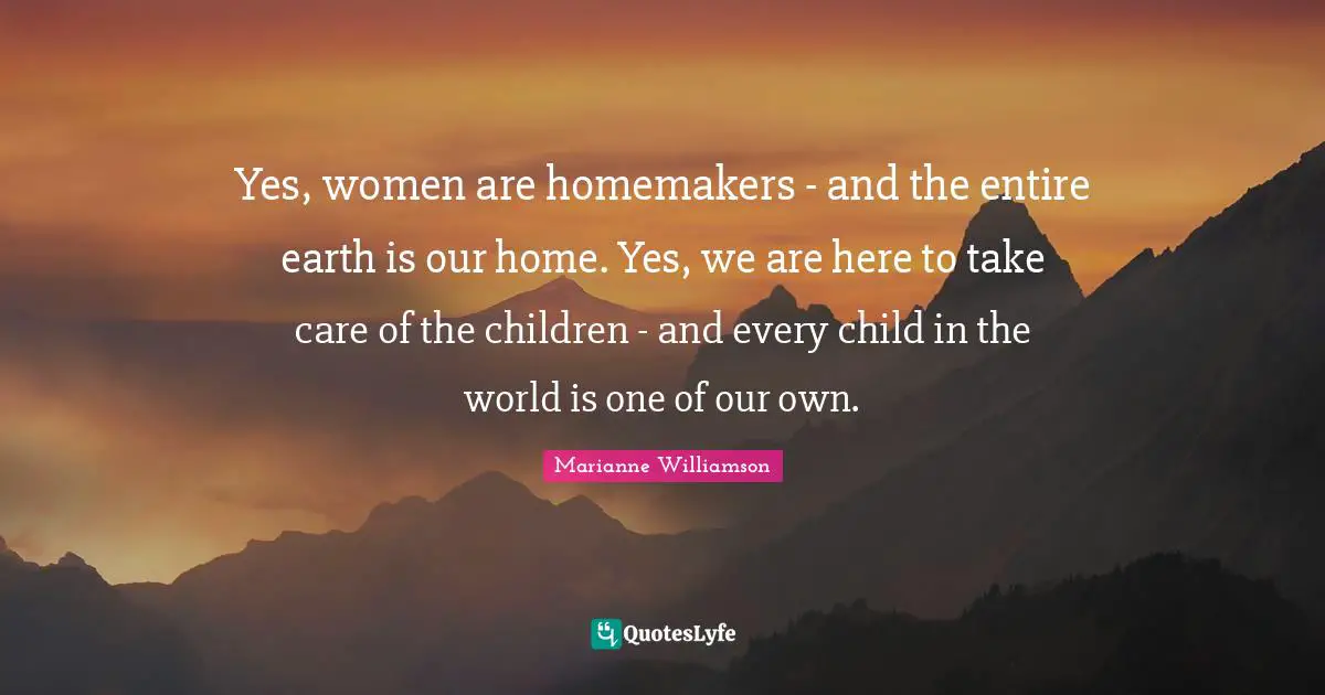 Yes, women are homemakers - and the entire earth is our home. Yes, we are here to take care of the children - and every child in the world is one of our own.