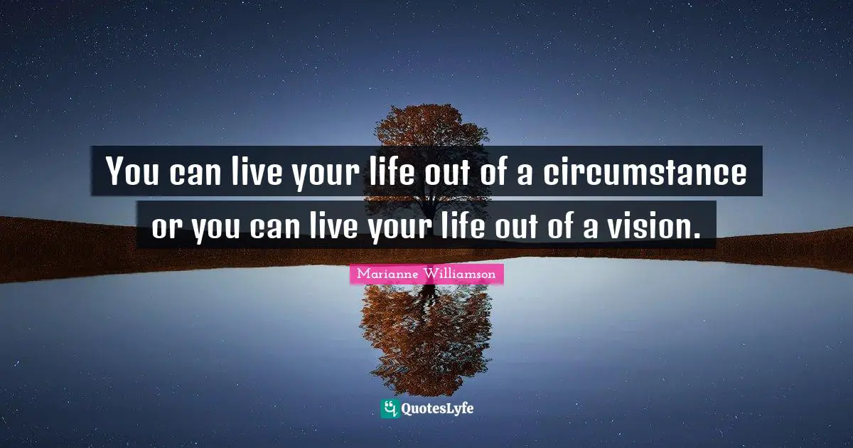 You can live your life out of a circumstance or you can live your life out of a vision.