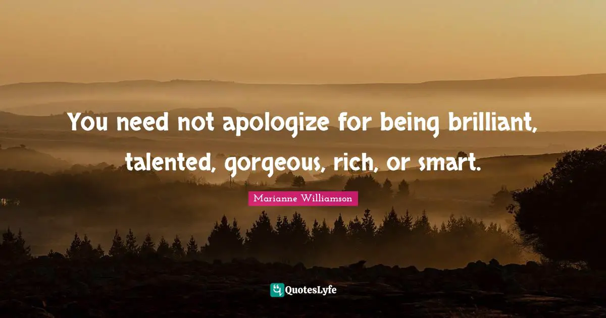 You need not apologize for being brilliant, talented, gorgeous, rich, or smart.