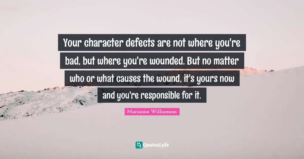 Your character defects are not where you're bad, but where you're wounded. But no matter who or what causes the wound, it's yours now and you're responsible for it.