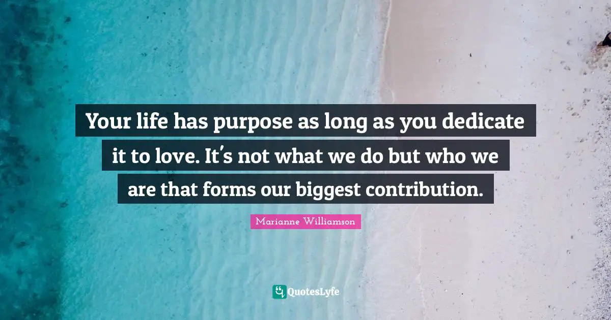 Your life has purpose as long as you dedicate it to love. It's not what we do but who we are that forms our biggest contribution.
