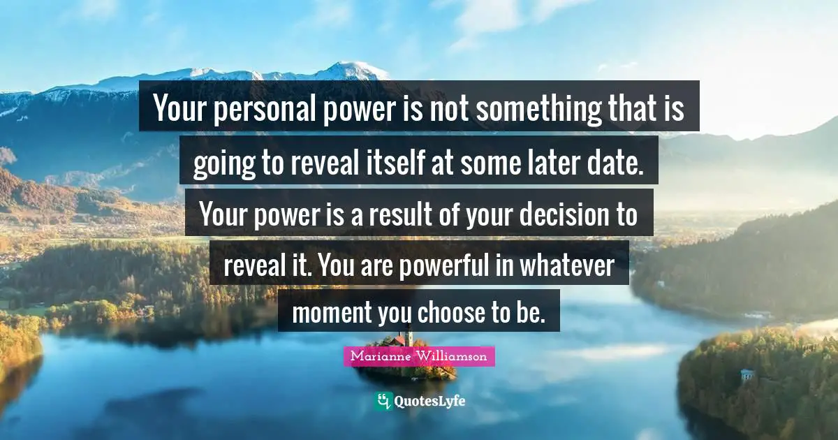 Your personal power is not something that is going to reveal itself at some later date. Your power is a result of your decision to reveal it. You are powerful in whatever moment you choose to be.