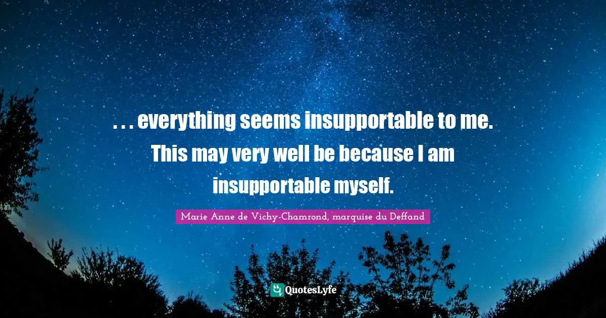 . . . everything seems insupportable to me. This may very well be because I am insupportable myself.