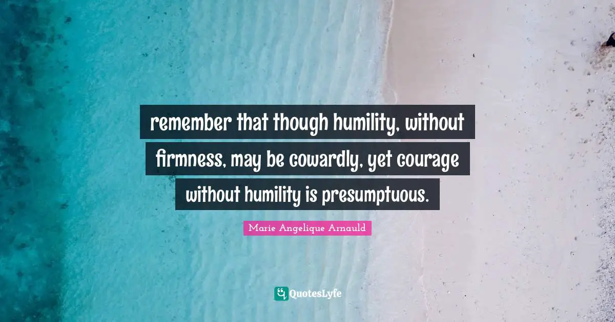 remember that though humility, without firmness, may be cowardly, yet courage without humility is presumptuous.