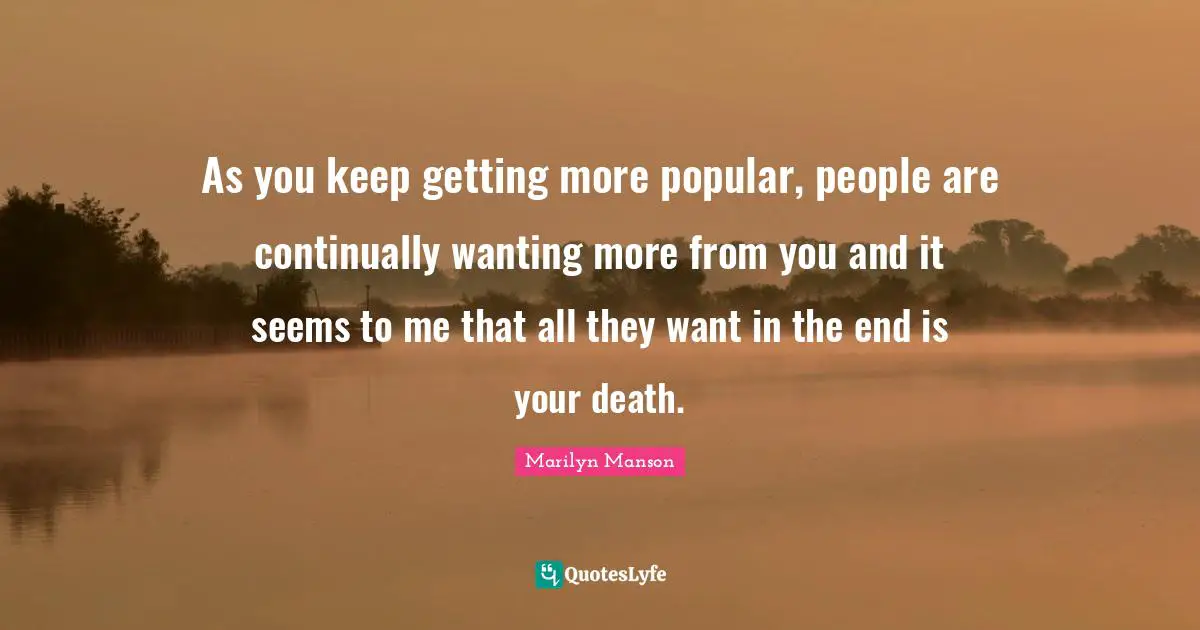 As you keep getting more popular, people are continually wanting more from you and it seems to me that all they want in the end is your death.