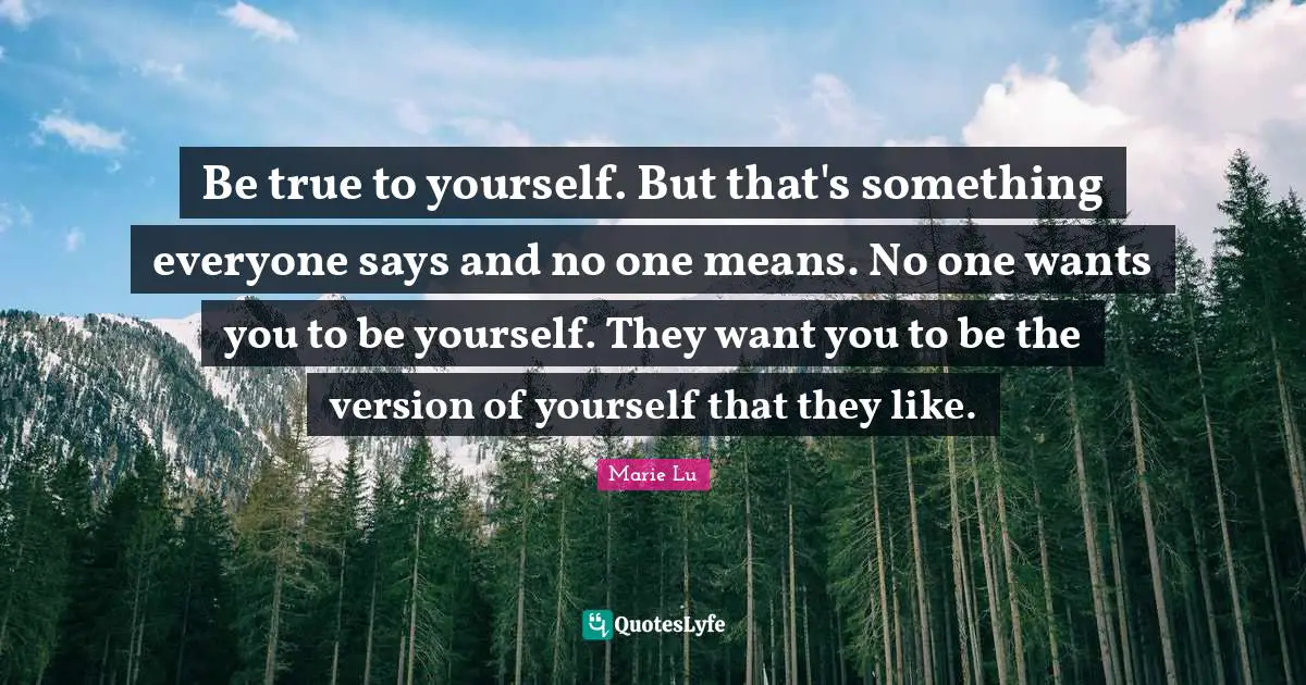 Be true to yourself. But that's something everyone says and no one means. No one wants you to be yourself. They want you to be the version of yourself that they like.