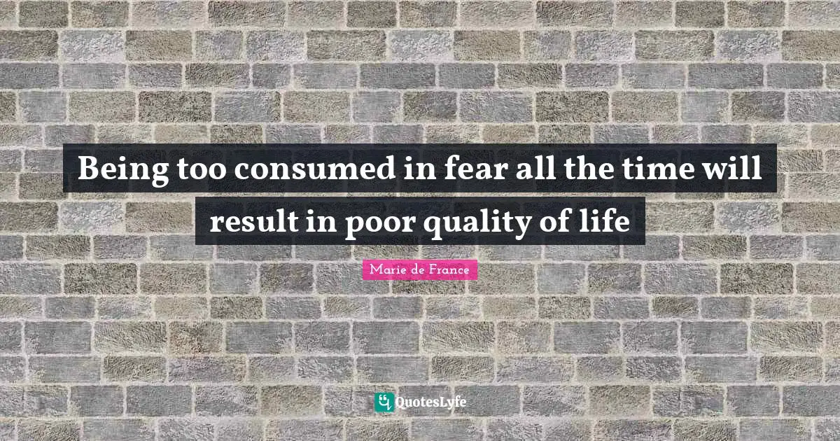 Being too consumed in fear all the time will result in poor quality of life