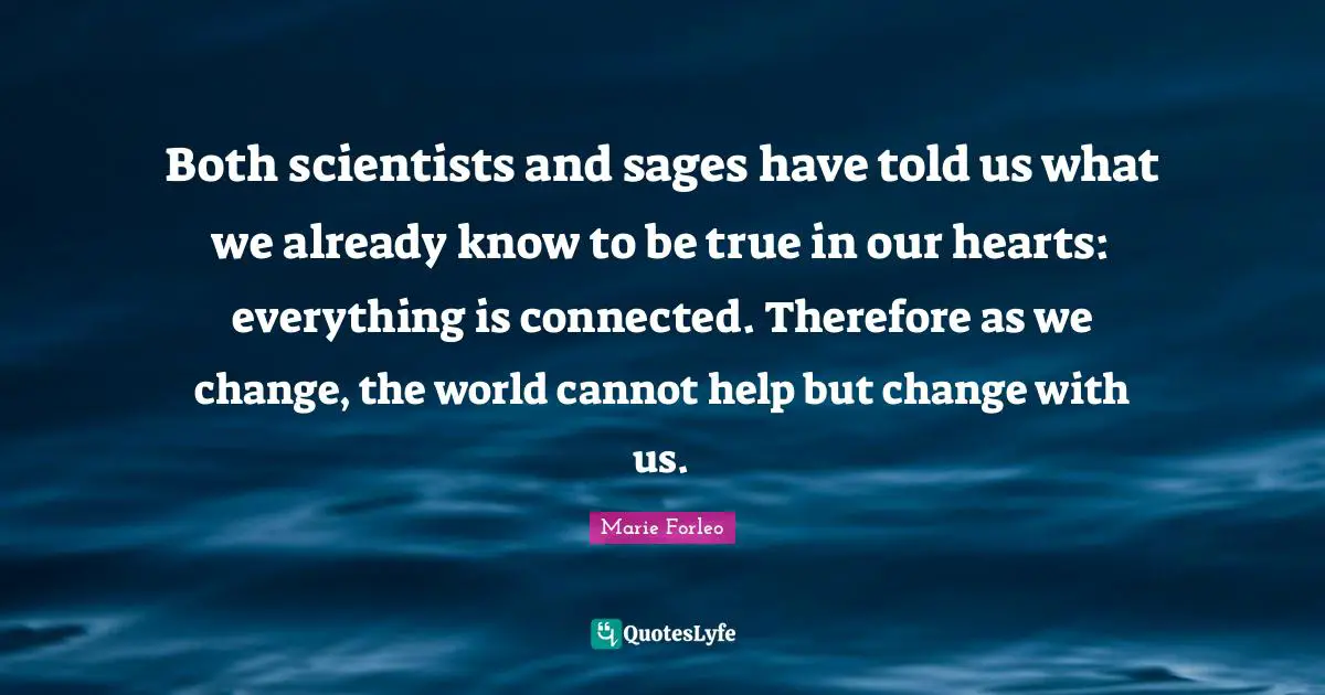Marie Forleo Quotes: "Both scientists and sages have told us what we already know to be true in our hearts: everything is connected. Therefore as we change, the world cannot help but change with us."