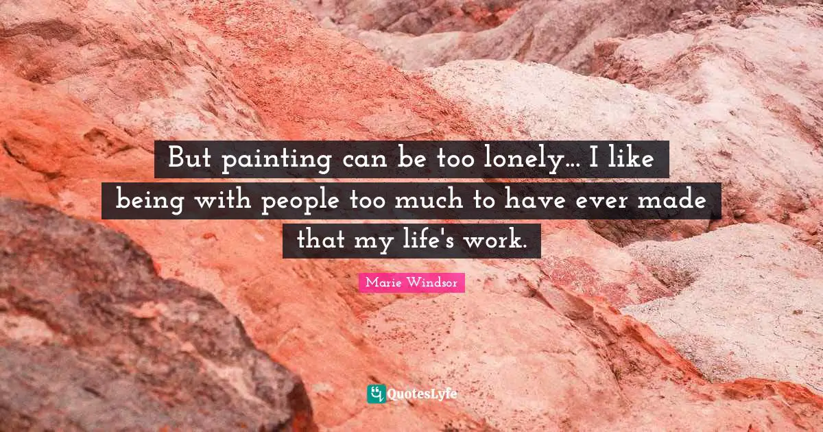But painting can be too lonely... I like being with people too much to have ever made that my life's work.