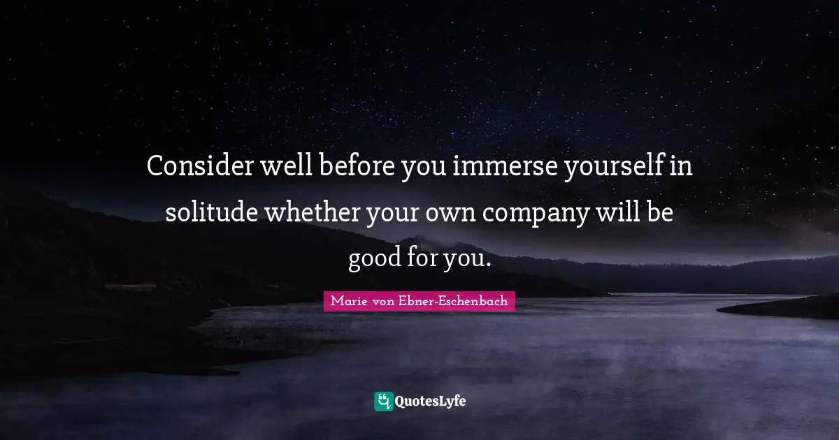 Consider well before you immerse yourself in solitude whether your own company will be good for you.