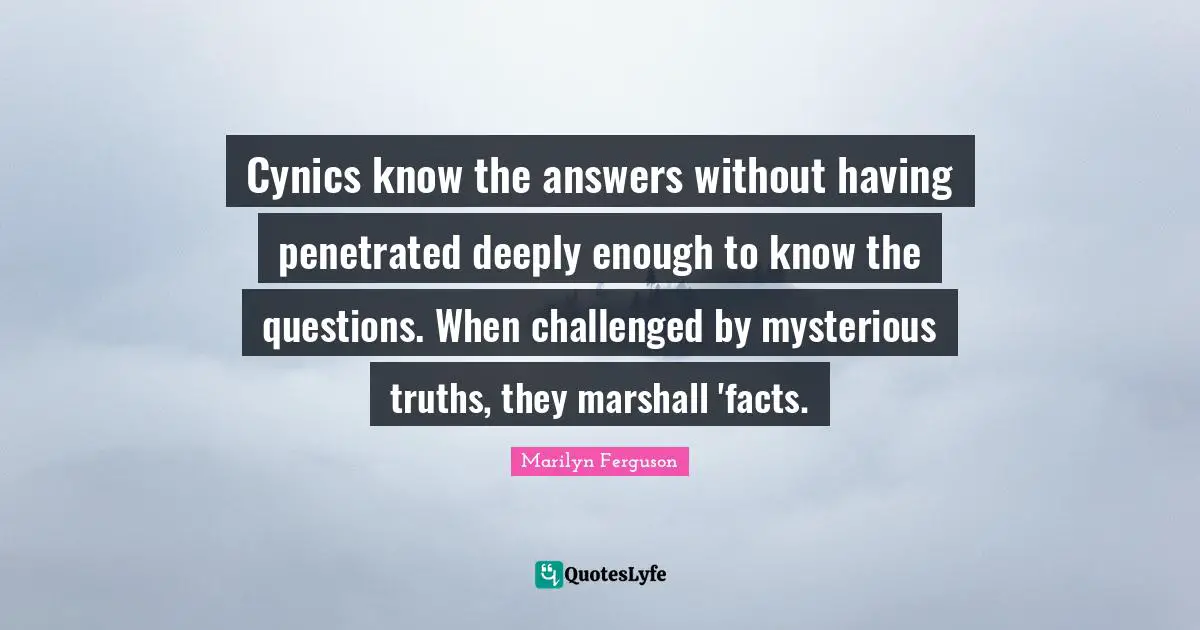 Cynics know the answers without having penetrated deeply enough to know the questions. When challenged by mysterious truths, they marshall 'facts.