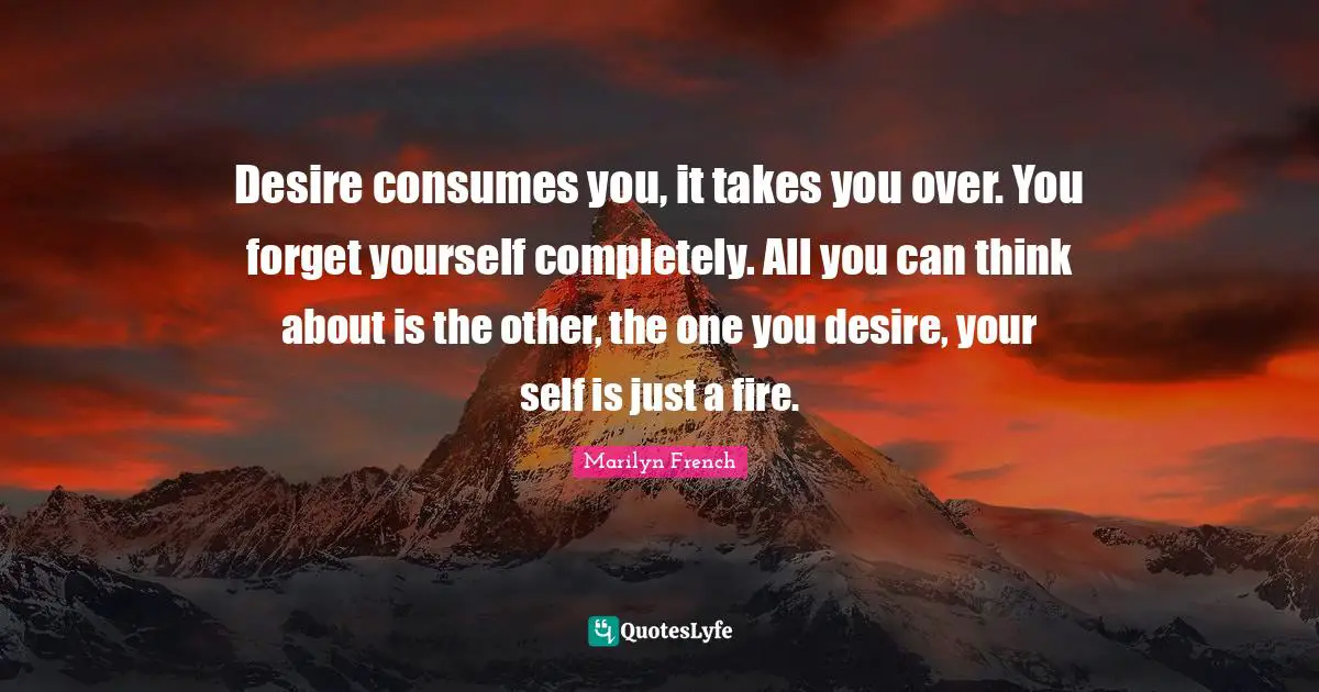 Desire consumes you, it takes you over. You forget yourself completely. All you can think about is the other, the one you desire, your self is just a fire.