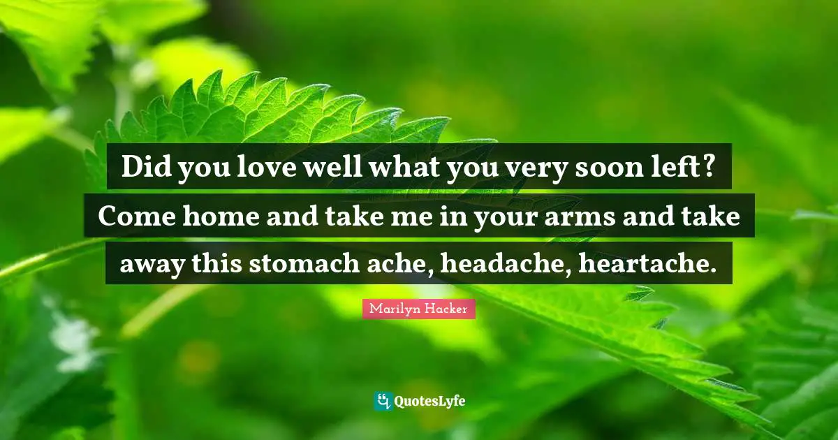 Did you love well what you very soon left? Come home and take me in your arms and take away this stomach ache, headache, heartache.