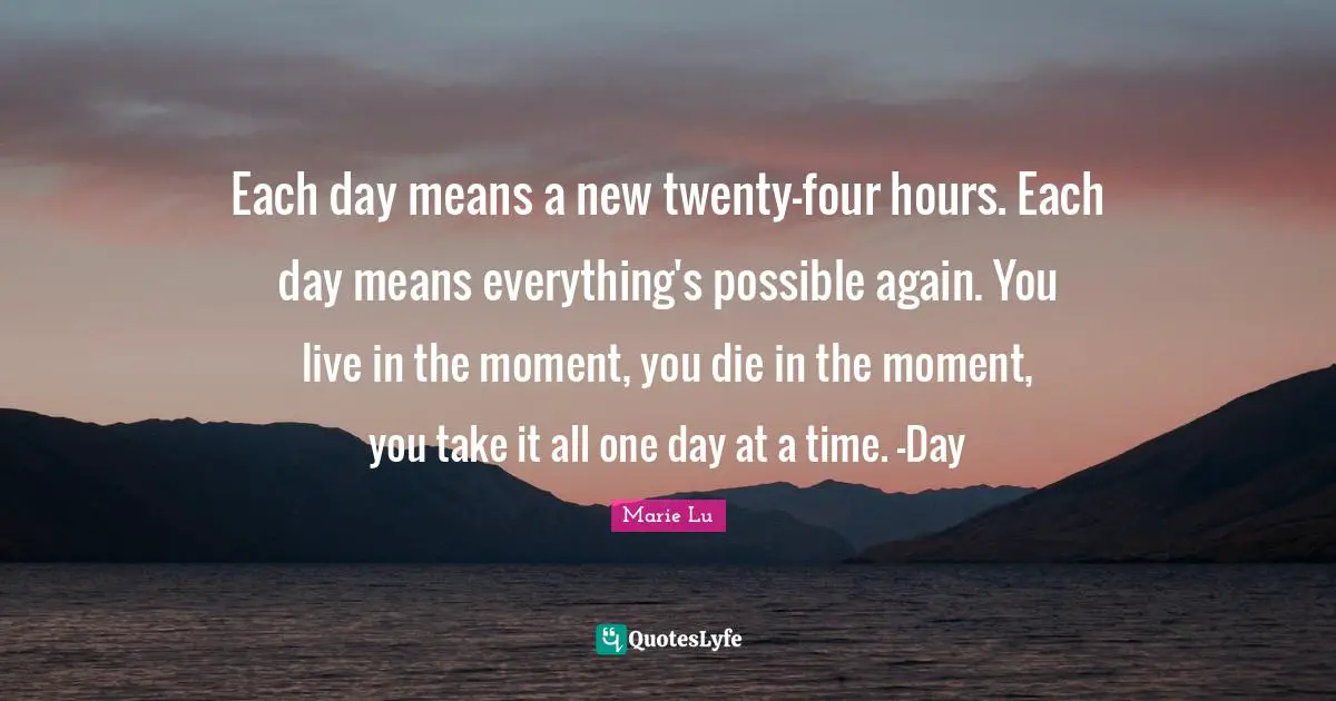One Day At A Time Quotes: "Each day means a new twenty-four hours. Each day means everything's possible again. You live in the moment, you die in the moment, you take it all one day at a time. -Day"