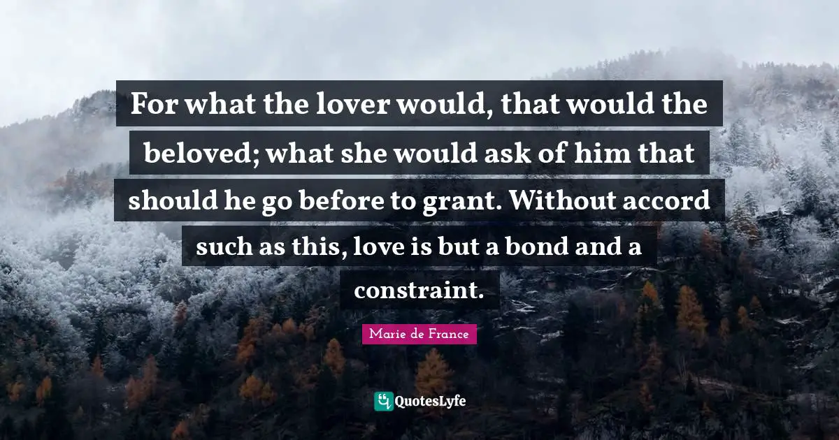 For what the lover would, that would the beloved; what she would ask of him that should he go before to grant. Without accord such as this, love is but a bond and a constraint.