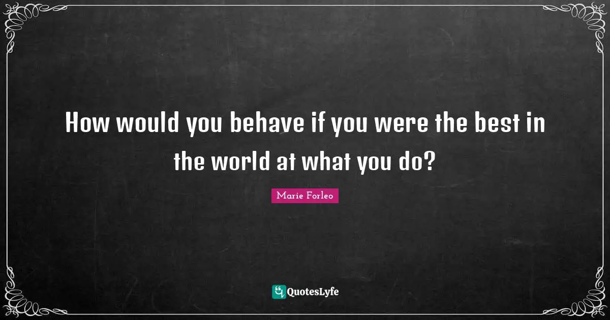 How would you behave if you were the best in the world at what you do?