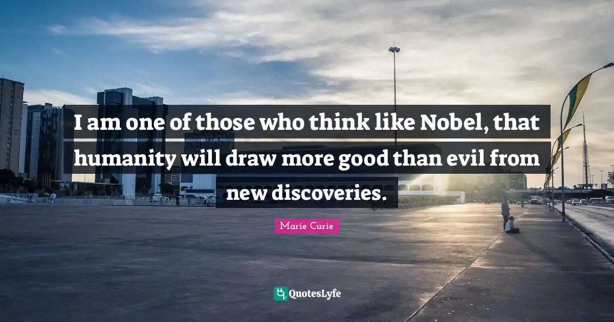 Marie Curie Quotes: "I am one of those who think like Nobel, that humanity will draw more good than evil from new discoveries."