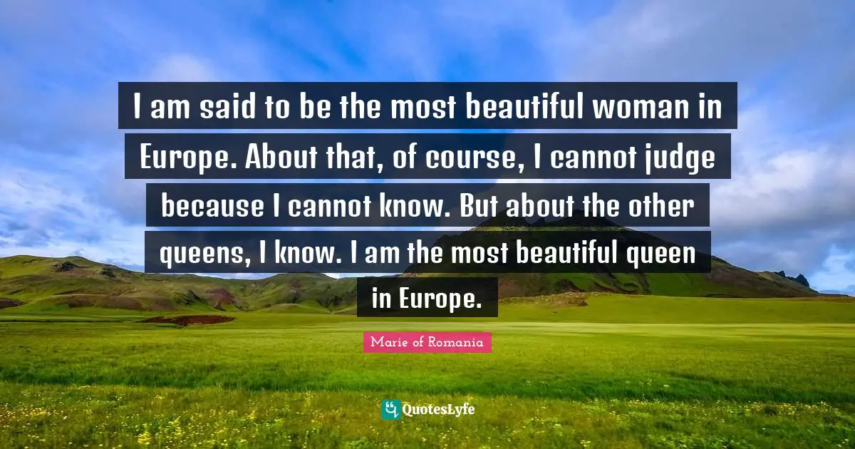 I am said to be the most beautiful woman in Europe. About that, of course, I cannot judge because I cannot know. But about the other queens, I know. I am the most beautiful queen in Europe.