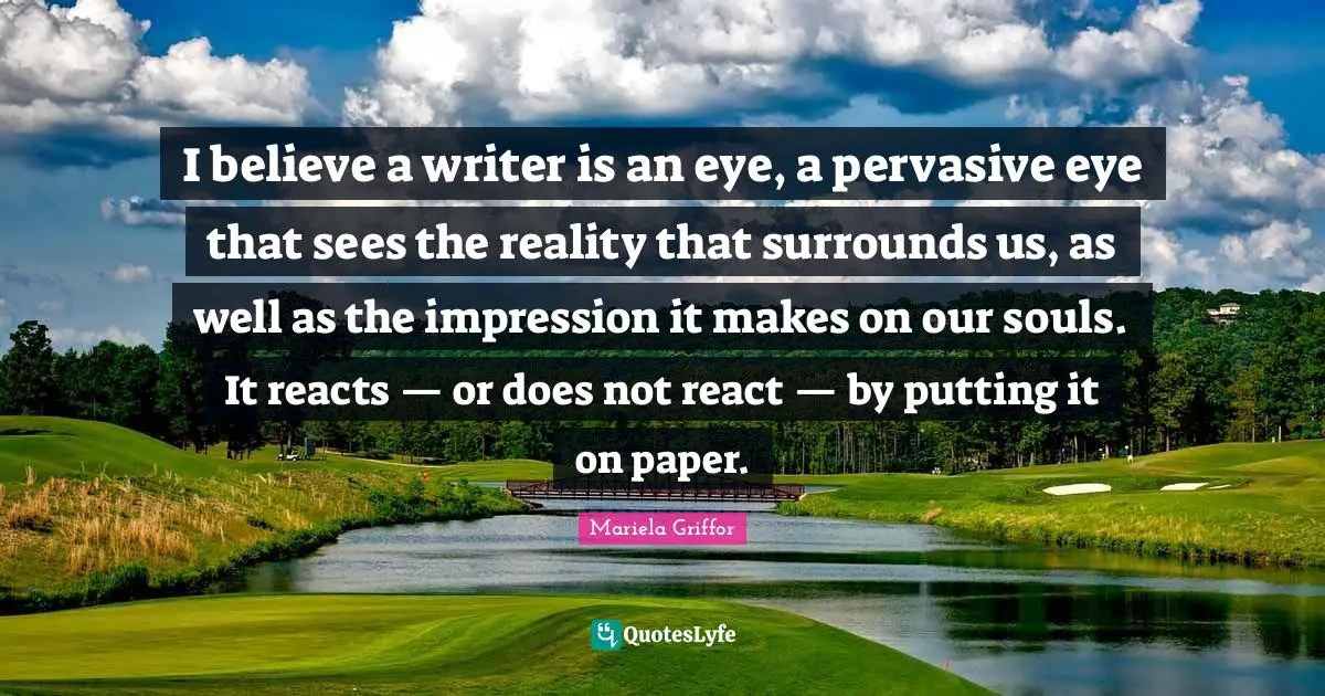 I believe a writer is an eye, a pervasive eye that sees the reality that surrounds us, as well as the impression it makes on our souls. It reacts — or does not react — by putting it on paper.