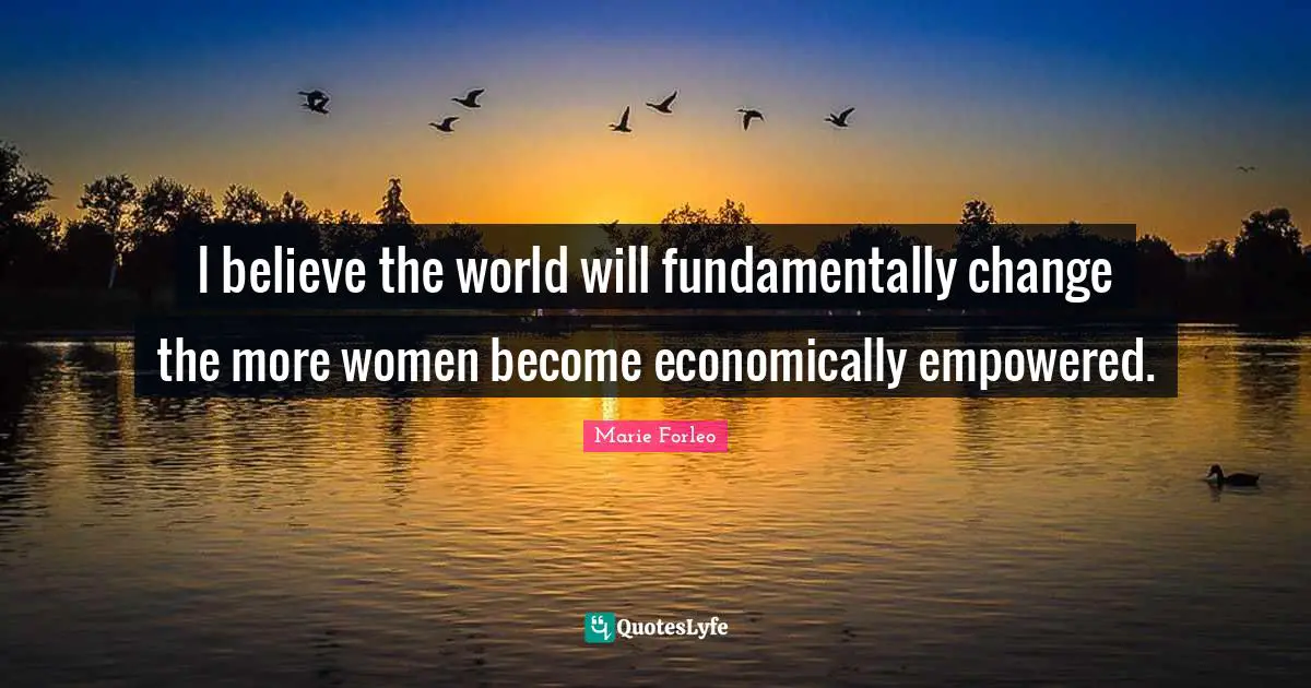 I believe the world will fundamentally change the more women become economically empowered.