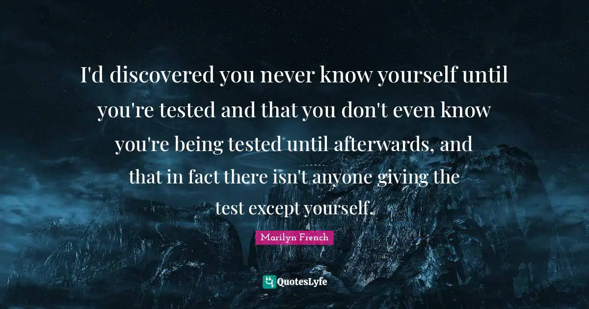 I'd discovered you never know yourself until you're tested and that you don't even know you're being tested until afterwards, and that in fact there isn't anyone giving the test except yourself.