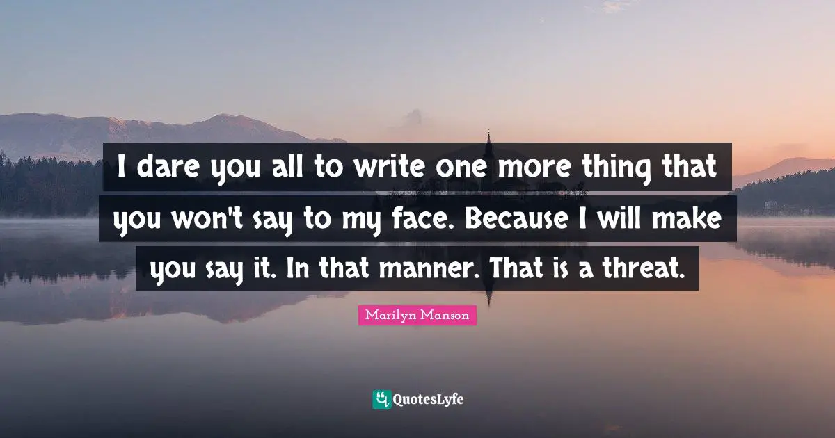 I dare you all to write one more thing that you won't say to my face. Because I will make you say it. In that manner. That is a threat.