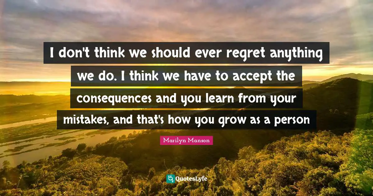 I don't think we should ever regret anything we do. I think we have to accept the consequences and you learn from your mistakes, and that's how you grow as a person