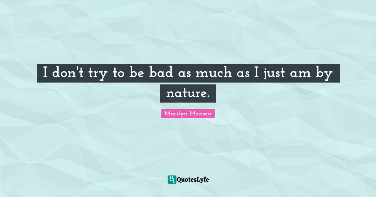 I don't try to be bad as much as I just am by nature.
