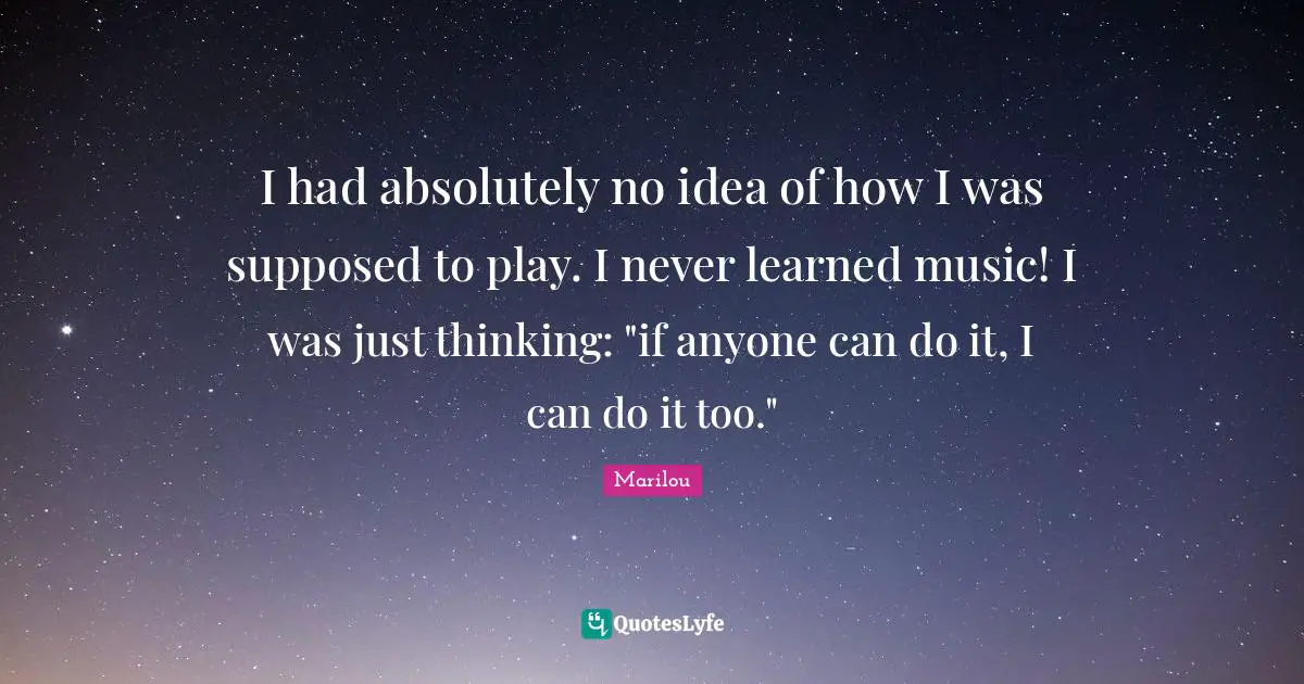 I had absolutely no idea of how I was supposed to play. I never learned music! I was just thinking: "if anyone can do it, I can do it too."