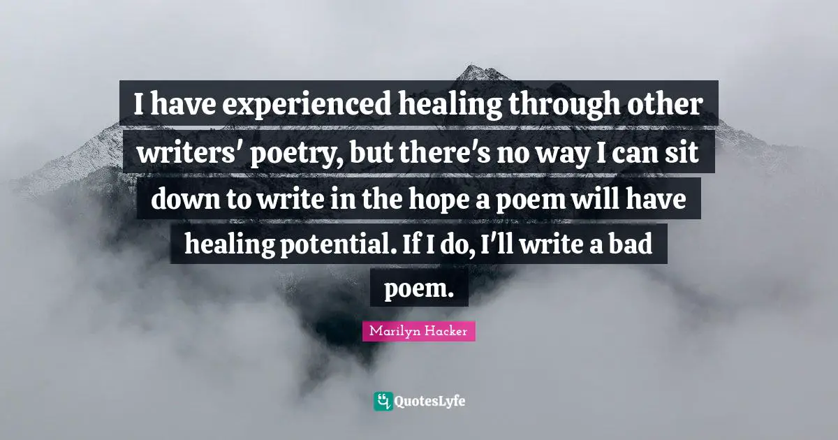 I have experienced healing through other writers' poetry, but there's no way I can sit down to write in the hope a poem will have healing potential. If I do, I'll write a bad poem.