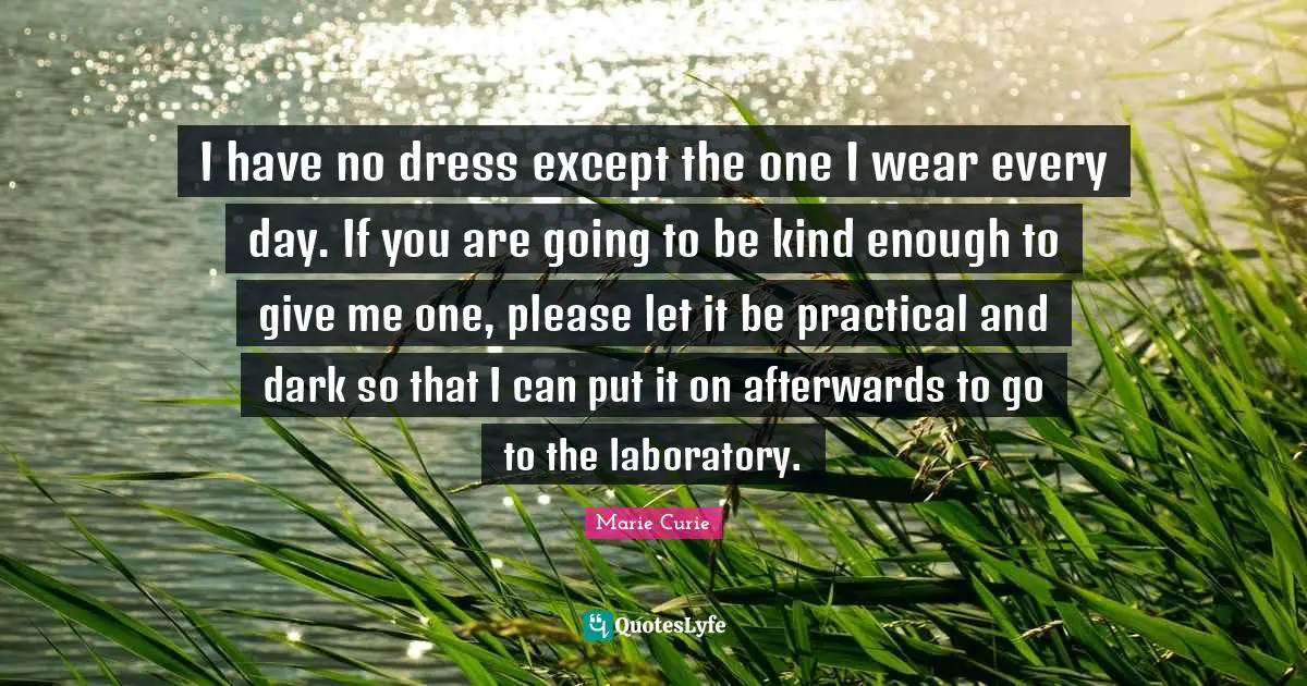 Marie Curie Quotes: "I have no dress except the one I wear every day. If you are going to be kind enough to give me one, please let it be practical and dark so that I can put it on afterwards to go to the laboratory."