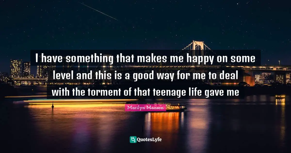 I have something that makes me happy on some level and this is a good way for me to deal with the torment of that teenage life gave me