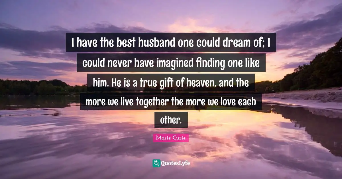 Marie Curie Quotes: "I have the best husband one could dream of; I could never have imagined finding one like him. He is a true gift of heaven, and the more we live together the more we love each other."