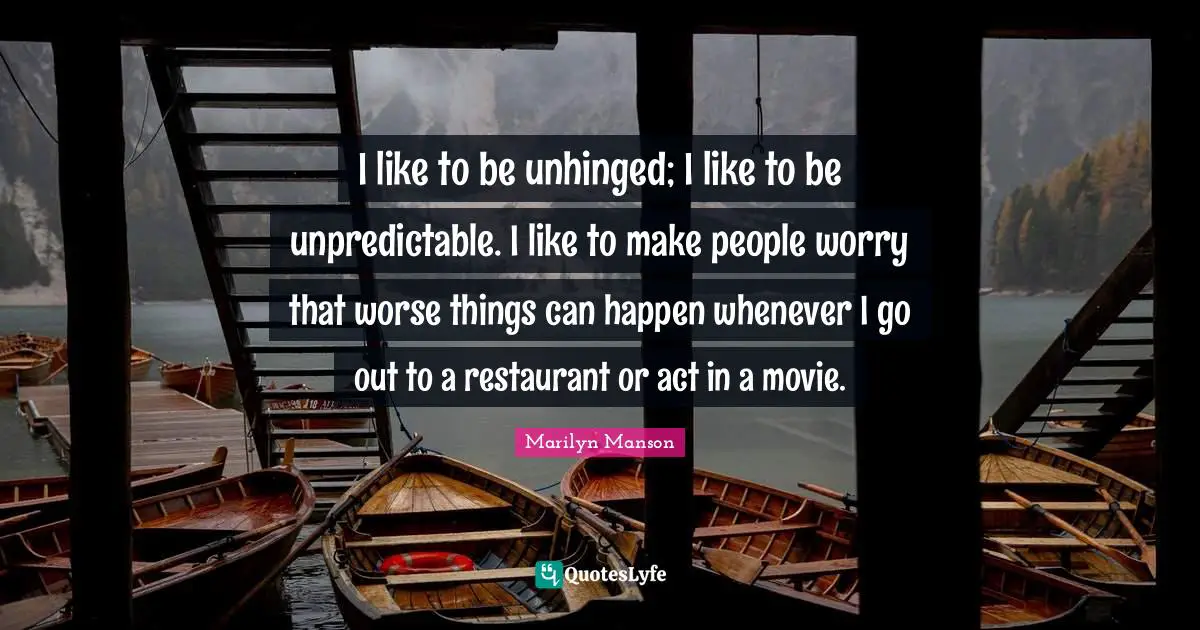 I like to be unhinged; I like to be unpredictable. I like to make people worry that worse things can happen whenever I go out to a restaurant or act in a movie.