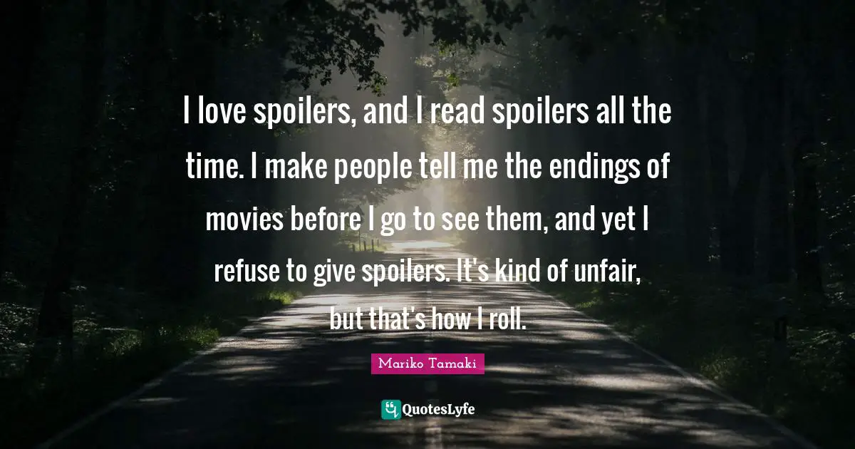 I love spoilers, and I read spoilers all the time. I make people tell me the endings of movies before I go to see them, and yet I refuse to give spoilers. It's kind of unfair, but that's how I roll.