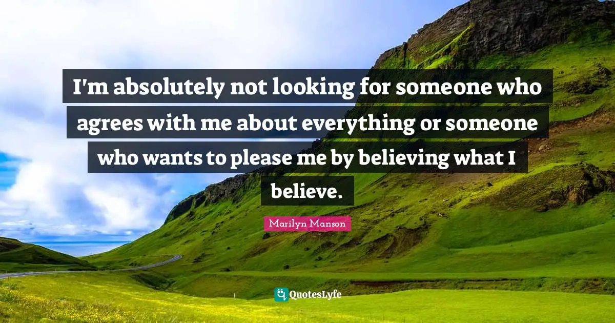 I'm absolutely not looking for someone who agrees with me about everything or someone who wants to please me by believing what I believe.